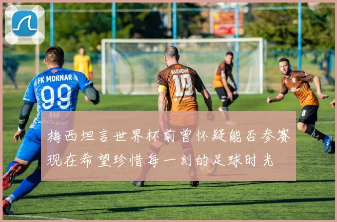 梅西坦言世界杯前曾怀疑能否参赛现在希望珍惜每一刻的足球时光
