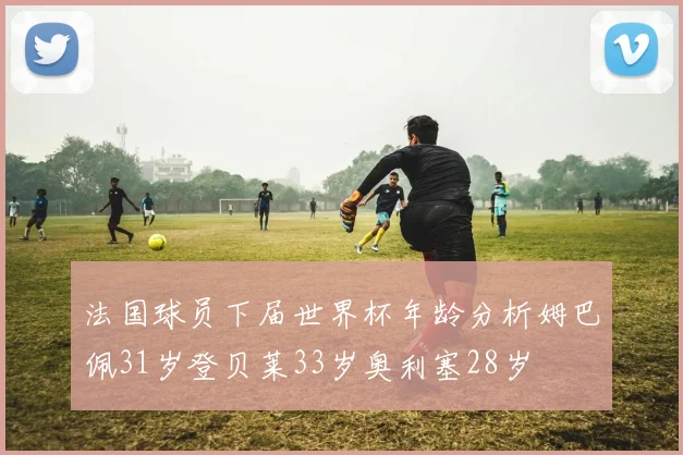 法国球员下届世界杯年龄分析姆巴佩31岁登贝莱33岁奥利塞28岁