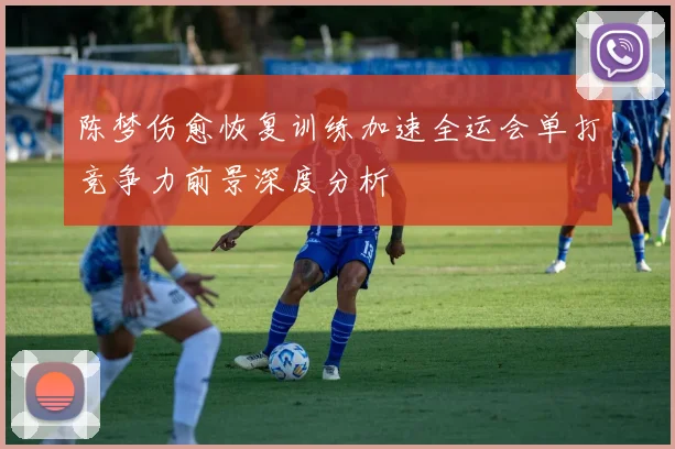 陈梦伤愈恢复训练加速全运会单打竞争力前景深度分析